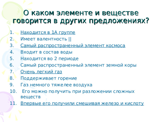 О каком элементе и веществе говорится в других предложениях? Находится в 1А группе Имеет валентность || Самый распространенный элемент космоса Входит в состав воды Находится во 2 периоде Самый распространенный элемент земной коры Очень легкий газ Поддерживает горение Газ немного тяжелее воздуха  Его можно получить при разложении сложных веществ Впервые его получили смешивая железо и кислоту   