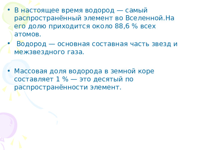 В настоящее время водород — самый распространённый элемент во Вселенной.На его долю приходится около 88,6 % всех атомов.  Водород — основная составная часть звезд и межзвездного газа.   Массовая доля водорода в земной коре составляет 1 % — это десятый по распространённости элемент. 