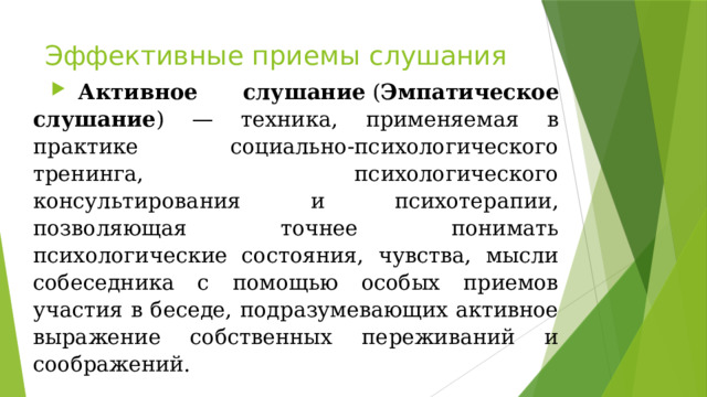 Эффективные приемы слушания   Активное слушание  ( Эмпатическое слушание ) — техника, применяемая в практике социально-психологического тренинга, психологического консультирования и психотерапии, позволяющая точнее понимать психологические состояния, чувства, мысли собеседника с помощью особых приемов участия в беседе, подразумевающих активное выражение собственных переживаний и соображений. 