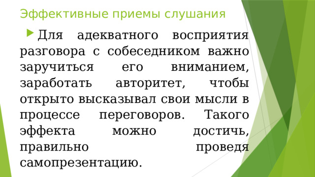 Эффективные приемы слушания Для адекватного восприятия разговора с собеседником важно заручиться его вниманием, заработать авторитет, чтобы открыто высказывал свои мысли в процессе переговоров. Такого эффекта можно достичь, правильно проведя самопрезентацию. 