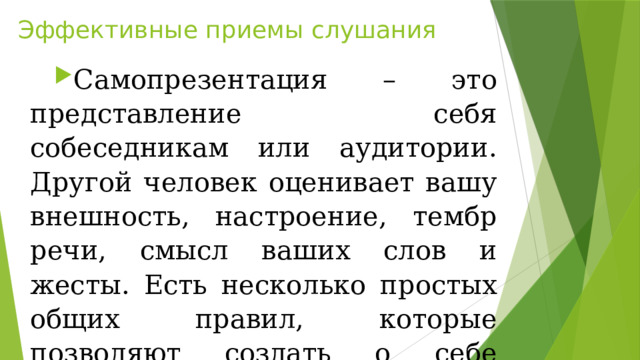 Эффективные приемы слушания Самопрезентация – это представление себя собеседникам или аудитории. Другой человек оценивает вашу внешность, настроение, тембр речи, смысл ваших слов и жесты. Есть несколько простых общих правил, которые позволяют создать о себе положительное впечатление. 