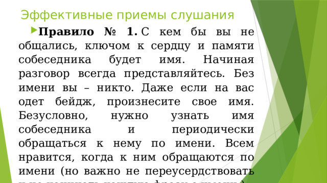 Эффективные приемы слушания Правило № 1.  С кем бы вы не общались, ключом к сердцу и памяти собеседника будет имя. Начиная разговор всегда представляйтесь. Без имени вы – никто. Даже если на вас одет бейдж, произнесите свое имя. Безусловно, нужно узнать имя собеседника и периодически обращаться к нему по имени. Всем нравится, когда к ним обращаются по имени (но важно не переусердствовать и не начинать каждую фразу с имени ). 