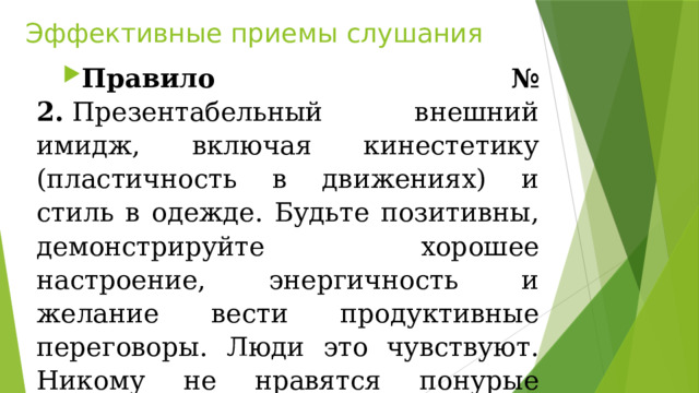 Эффективные приемы слушания Правило № 2.  Презентабельный внешний имидж, включая кинестетику (пластичность в движениях) и стиль в одежде. Будьте позитивны, демонстрируйте хорошее настроение, энергичность и желание вести продуктивные переговоры. Люди это чувствуют. Никому не нравятся понурые переговорщики. 