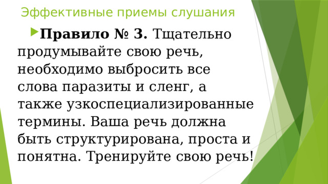 Эффективные приемы слушания Правило № 3.  Тщательно продумывайте свою речь, необходимо выбросить все слова паразиты и сленг, а также узкоспециализированные термины. Ваша речь должна быть структурирована, проста и понятна. Тренируйте свою речь! 