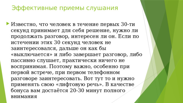 Эффективные приемы слушания Известно, что человек в течение первых 30-ти секунд принимает для себя решение, нужно ли продолжать разговор, интересен ли он. Если по истечении этих 30 секунд человек не заинтересовался, дальше он как бы «выключается» и либо завершает разговор, либо пассивно слушает, практически ничего не воспринимая. Поэтому важно, особенно при первой встрече, при первом телефонном разговоре заинтересовать. Вот тут то и нужно применять свою «лифтовую речь». В качестве бонуса вам достаётся 20-30 минут полного внимания 