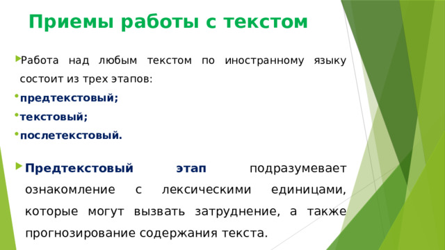 Приемы работы с текстом Работа над любым текстом по иностранному языку состоит из трех этапов: предтекстовый; текстовый; послетекстовый. Предтекстовый этап подразумевает ознакомление с лексическими единицами, которые могут вызвать затруднение, а также прогнозирование содержания текста. 