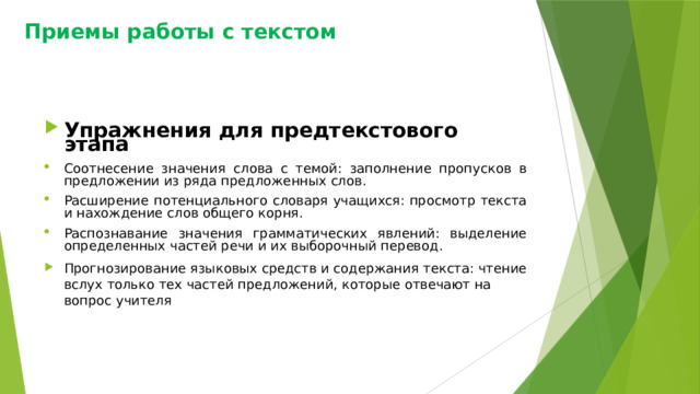 Приемы работы с текстом Упражнения для предтекстового этапа Соотнесение значения слова с темой: заполнение пропусков в предложении из ряда предложенных слов. Расширение потенциального словаря учащихся: просмотр текста и нахождение слов общего корня. Распознавание значения грамматических явлений: выделение определенных частей речи и их выборочный перевод. Прогнозирование языковых средств и содержания текста: чтение вслух только тех частей предложений, которые отвечают на вопрос учителя 