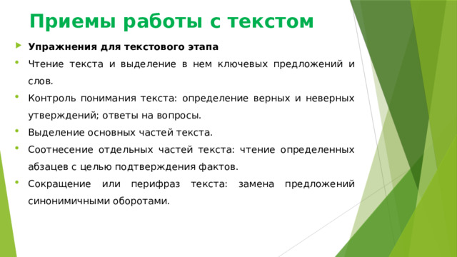 Приемы работы с текстом Упражнения для текстового этапа Чтение текста и выделение в нем ключевых предложений и слов. Контроль понимания текста: определение верных и неверных утверждений; ответы на вопросы. Выделение основных частей текста. Соотнесение отдельных частей текста: чтение определенных абзацев с целью подтверждения фактов. Сокращение или перифраз текста: замена предложений синонимичными оборотами. 