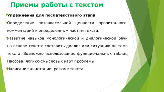 Приемы работы с текстом Упражнения для послетекстового этапа Определение познавательной ценности прочитанного: комментарий к определенным частям текста. Развитие навыков монологической и диалогической речи на основе текста: составить диалог или ситуацию по теме текста. Возможно использование функциональных таблиц Пассова, логико-смысловых карт проблемы. Написание аннотации, резюме текста. 