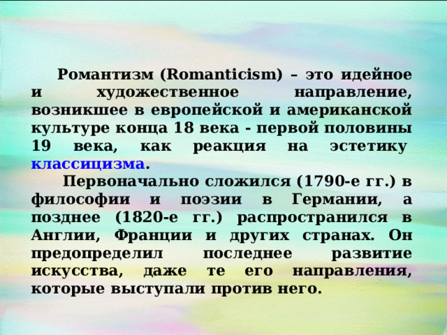 Романтизм (Romanticism) – это идейное и художественное направление, возникшее в европейской и американской культуре конца 18 века - первой половины 19 века, как реакция на эстетику  классицизма .  Первоначально сложился (1790-е гг.) в философии и поэзии в Германии, а позднее (1820-е гг.) распространился в Англии, Франции и других странах. Он предопределил последнее развитие искусства, даже те его направления, которые выступали против него. 