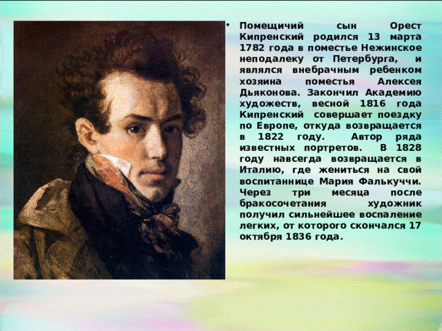 Помещичий сын Орест Кипренский родился 13 марта 1782 года в поместье Нежинское неподалеку от Петербурга, и являлся внебрачным ребенком хозяина поместья Алексея Дьяконова. Закончил Академию художеств, весной 1816 года Кипренский совершает поездку по Европе, откуда возвращается в 1822 году. Автор ряда известных портретов. В 1828 году навсегда возвращается в Италию, где жениться на свой воспитаннице Мария Фалькуччи. Через три месяца после бракосочетания художник получил сильнейшее воспаление легких, от которого скончался 17 октября 1836 года. 