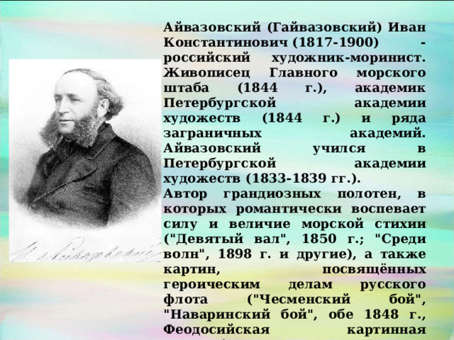 Айвазовский (Гайвазовский) Иван Константинович (1817-1900) - российский художник-моринист. Живописец Главного морского штаба (1844 г.), академик Петербургской академии художеств (1844 г.) и ряда заграничных академий. Айвазовский учился в Петербургской академии художеств (1833-1839 гг.). Автор грандиозных полотен, в которых романтически воспевает силу и величие морской стихии (