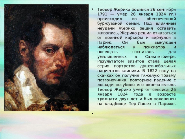 Теодор Жерико родился 26 сентября 1791 — умер 26 января 1824 гг.) происходил из обеспеченной буржуазной семьи. Под влиянием неудачи Жерико решил оставить живопись, Жерико решил отказаться от военной карьеры и вернулся в Париж. Он был вынужден наблюдаться у психиатра и посещать госпиталь для умалишенных в Сальпетриере. Результатом визитов стала целая серия портретов душевнобольных пациентов клиники. В 1822 году на скачках он получил тяжелую травму позвоночника. повторное падение с лошади погубило его окончательно. Теодор Жерико умер от сепсиса 26 января 1824 года в возрасте тридцати двух лет и был похоронен на кладбище Пер-Лашез в Париже.   