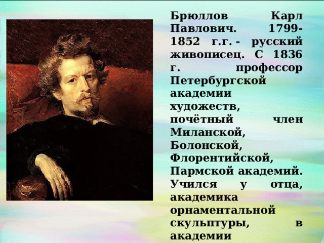 Брюллов Карл Павлович. 1799-1852 г.г. - русский живописец. С 1836 г. профессор Петербургской академии художеств, почётный член Миланской, Болонской, Флорентийской, Пармской академий. Учился у отца, академика орнаментальной скульптуры, в академии художеств. 