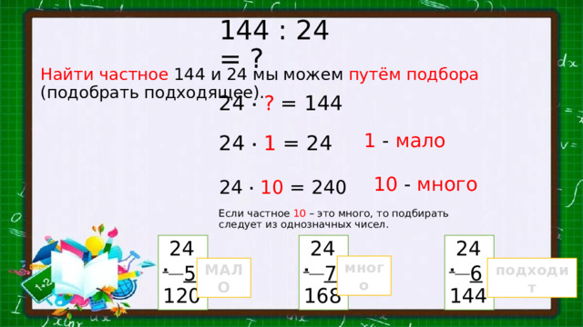 144 : 24 = ? Найти  частное  144 и 24 мы можем путём подбора (подобрать подходящее). 24 .  ? = 144 1 - мало 24 .  1 = 24 10 - много 24 .  10 = 240 Если частное 10 – это много, то подбирать следует из однозначных чисел.  24  24  24 .  5 .  7 .  6 120 168 144 много МАЛО подходит 