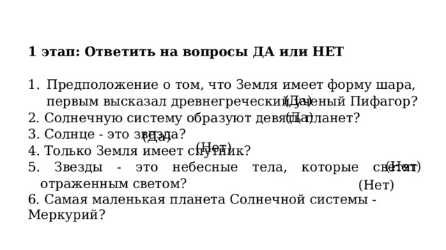 1 этап: Ответить на вопросы ДА или НЕТ Предположение о том, что Земля имеет форму шара, первым высказал древнегреческий ученый Пифагор? 2. Солнечную систему образуют девять планет? 3. Солнце - это звезда? 4. Только Земля имеет спутник? 5. Звезды - это небесные тела, которые светят отраженным светом? 6. Самая маленькая планета Солнечной системы - Меркурий? (Да) (Да) (Да) (Нет) (Нет) (Нет) 