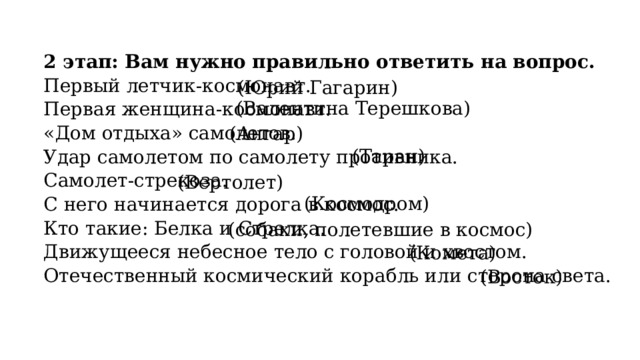 2 этап: Вам нужно правильно ответить на вопрос. Первый летчик-космонавт. Первая женщина-космонавт. «Дом отдыха» самолетов. Удар самолетом по самолету противника. Самолет-стрекоза. С него начинается дорога в космос. Кто такие: Белка и Стрелка. Движущееся небесное тело с головой и хвостом. Отечественный космический корабль или сторона света. (Юрий Гагарин) (Валентина Терешкова) (Ангар) (Таран) (Вертолет) (Космодром) (собаки, полетевшие в космос) (Комета) (Восток) 