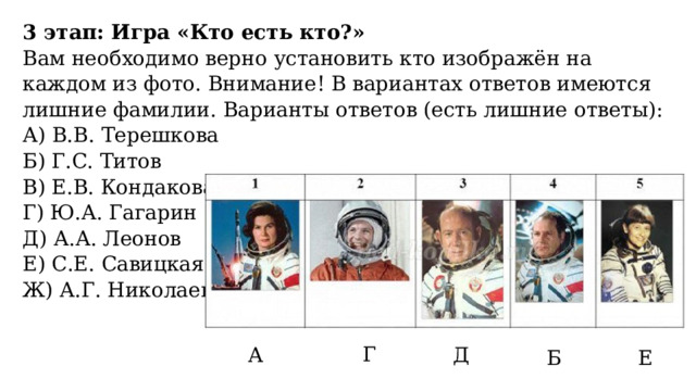 3 этап: Игра «Кто есть кто?» Вам необходимо верно установить кто изображён на каждом из фото. Внимание! В вариантах ответов имеются лишние фамилии. Варианты ответов (есть лишние ответы): А) В.В. Терешкова  Б) Г.С. Титов  В) Е.В. Кондакова  Г) Ю.А. Гагарин  Д) А.А. Леонов Е) С.Е. Савицкая  Ж) А.Г. Николаев  Г А Д Б Е 