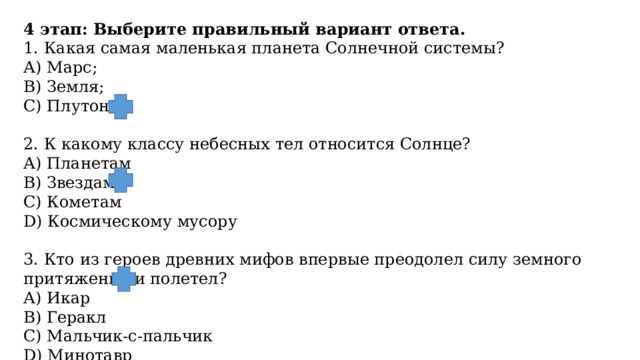 4 этап: Выберите правильный вариант ответа. 1. Какая самая маленькая планета Солнечной системы? А) Марс; В) Земля; С) Плутон.   2. К какому классу небесных тел относится Солнце? А) Планетам B) Звездам С) Кометам D) Космическому мусору   3. Кто из героев древних мифов впервые преодолел силу земного притяжения и полетел? А) Икар B) Геракл С) Мальчик-с-пальчик D) Минотавр 