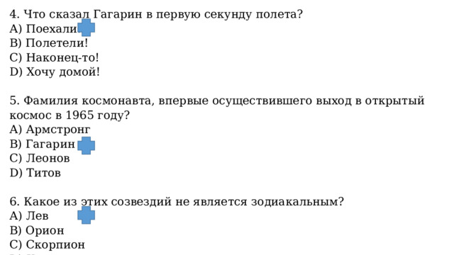 4. Что сказал Гагарин в первую секунду полета? А) Поехали! B) Полетели! С) Наконец-то! D) Хочу домой!   5. Фамилия космонавта, впервые осуществившего выход в открытый космос в 1965 году? А) Армстронг B) Гагарин С) Леонов  D) Титов   6. Какое из этих созвездий не является зодиакальным? А) Лев B) Орион С) Скорпион D) Козерог. 