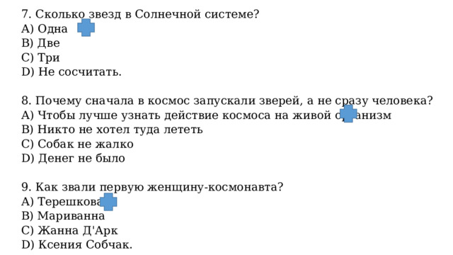 7. Сколько звезд в Солнечной системе? А) Одна B) Две С) Три D) Не сосчитать.   8. Почему сначала в космос запускали зверей, а не сразу человека? А) Чтобы лучше узнать действие космоса на живой организм B) Никто не хотел туда лететь С) Собак не жалко D) Денег не было   9. Как звали первую женщину-космонавта? А) Терешкова B) Мариванна С) Жанна Д'Арк D) Ксения Собчак. 