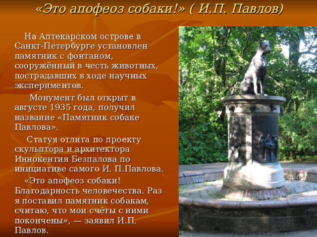 «Это апофеоз собаки!» (  И.П. Павлов)  На Аптекарском острове в Санкт-Петербурге установлен памятник с фонтаном, сооружённый в честь животных, пострадавших в ходе научных экспериментов.   Монумент был открыт в августе 1935 года, получил название «Памятник собаке Павлова».  Статуя отлита по проекту скульптора и архитектора Иннокентия Безпалова по инициативе самого И. П.Павлова.  «Это апофеоз собаки! Благодарность человечества. Раз я поставил памятник собакам, считаю, что мои счёты с ними покончены», — заявил И.П. Павлов. 