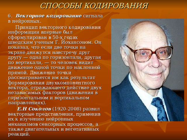 СПОСОБЫ КОДИРОВАНИЯ  6. Векторное кодирование сигнала в нейронных.  Принцип векторного кодирования информации впервые был сформулирован в 50-х годах шведским ученым Г. Йохансоном. Он показал, что если две точки на экране движутся навстречу друг другу — одна по горизонтали, другая по вертикали, — то человек видит движение одной точки по наклонной прямой. Движение точки рассматривается им как результат формирования двухкомпонентного вектора, отражающего действие двух независимых факторов (движения в горизонтальном и вертикальном направлениях).  Е.Н Соколов (1920-2008) развил векторные представления, применив их к изучению нейронных механизмов сенсорных процессов, а также двигательных и вегетативных реакций. 