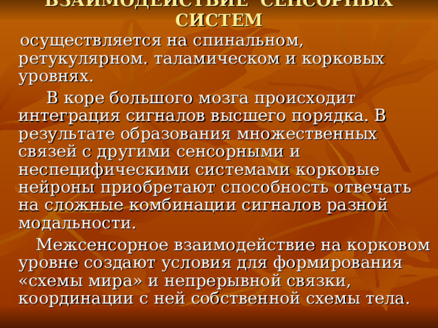 ВЗАИМОДЕЙСТВИЕ СЕНСОРНЫХ СИСТЕМ  осуществляется на спинальном, ретукулярном. таламическом и корковых уровнях.  В коре большого мозга происходит интеграция сигналов высшего порядка. В результате образования множественных связей с другими сенсорными и неспецифическими системами корковые нейроны приобретают способность отвечать на сложные комбинации сигналов разной модальности.  Межсенсорное взаимодействие на корковом уровне создают условия для формирования «схемы мира» и непрерывной связки, координации с ней собственной схемы тела. 