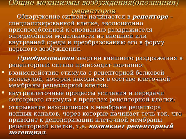 Общие механизмы возбуждения(опознания) рецепторов  Обнаружение сигнала начинается в рецепторе – специализированной клетке, эволюционно приспособленной к опознанию раздражителя определённой модальности из внешней или внутренней среды и преобразованию его в форму нервного возбуждения.  П реобразовании энергии внешнего раздражения в рецепторный сигнал происходит поэтапно: взаимодействие стимула с рецепторной белковой молекулой, которая находится в составе клеточной мембраны рецепторной клетки; внутриклеточные процессы усиления и передачи сенсорного стимула в пределах рецепторной клетки; открывание находящихся в мембране рецептора ионных каналов, через которые начинает течь ток, что приводит к деполяризации клеточной мембраны рецепторной клетки, т.е. возникает рецепторный потенциал . 