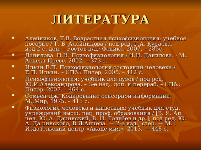 ЛИТЕРАТУРА Алейников, Т.В. Возрастная психофизиология: учебное пособие / Т. В. Алейникова / под ред. Г.А. Кураева. – изд.2-е. доп. – Ростов н/Д: Феникс, 2007. – 285с. Данилова, Н.Н. Психофизиология / Н.Н. Данилова. - М.: Аспект-Пресс, 2002. – 373 с. Ильин Е.П. Психофизиология состояний человека / Е.П. Ильин. – СПб.: Питер, 2005. – 412 с. Психофизиология: учебник для вузов / под ред. Ю.И.Александрова. – 3-е изд., доп. и перераб. – СПб.: Питер, 2007. – 464 с. Сомьен Дж. Кодирование сенсорной информации. М.,Мир, 1975. – 415 с. Физиология человека и животных: учебник для студ. учреждений высш. пед. проф. образования / [В. Я. Ап чел, Ю. А. Даринский, В. Н. Голубев и др.]; под ред. Ю. А. Да ринского, В.Я.Апчела. — 2-е изд., стер. — М. : Издательский центр «Акаде мия», 2013. — 448 c. 