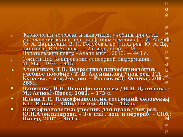 Сомьен Дж. Кодирование орной информации. М.,Мир, 1975 Физиология человека и животных: учебник для студ. учреждений высш. пед. проф. образования / [В. Я. Ап чел, Ю. А. Даринский, В. Н. Голубев и др.]; под ред. Ю. А. Да ринского, В.Я.Апчела. — 2-е изд., стер. — М. : Издательский центр «Акаде мия», 2013. — 448 c. Сомьен Дж. Кодирование сенсорной информации. М.,Мир, 1975. – 415 с. Алейников, Т.В. Возрастная психофизиология: учебное пособие / Т. В. Алейникова / под ред. Г.А. Кураева. – изд.2-е. доп. – Ростов н/Д: Феникс, 2007. – 285с. Данилова, Н.Н. Психофизиология / Н.Н. Данилова. - М.: Аспект-Пресс, 2002. – 373 с. Ильин Е.П. Психофизиология состояний человека / Е.П. Ильин. – СПб.: Питер, 2005. – 412 с. Психофизиология: учебник для вузов / под ред. Ю.И.Александрова. – 3-е изд., доп. и перераб. – СПб.: Питер, 2007. – 464 с.  