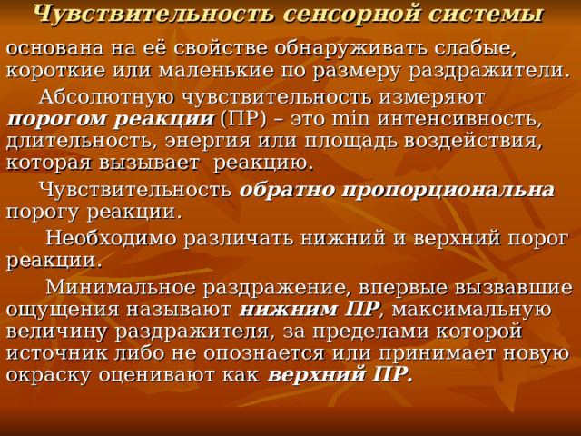 Чувствительность сенсорной системы  основана на её свойстве обнаруживать слабые, короткие или маленькие по размеру раздражители.  Абсолютную чувствительность измеряют порогом реакции (ПР) – это min интенсивность, длительность, энергия или площадь воздействия, которая вызывает реакцию.  Чувствительность обратно пропорциональна порогу реакции.  Необходимо различать нижний и верхний порог реакции.  Минимальное раздражение, впервые вызвавшие ощущения называют нижним ПР , максимальную величину раздражителя, за пределами которой источник либо не опознается или принимает новую окраску оценивают как верхний ПР. 