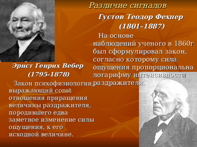Различие сигналов Густов Теодор Фехнер  (1801–1887)  На основе наблюдений ученого в 1860г был сформулировал закон, согласно которому сила ощущения пропорциональна логарифму интенсивности раздражителя. Эрнст Генрих Вебер (1795-1878)  Закон психофизиологии, выражающий const отношения приращения величины раздражителя, породившего едва заметное изменение силы ощущения, к его исходной величине. 