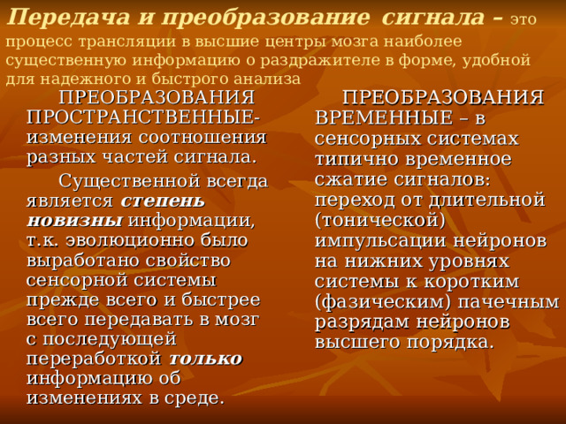 Передача и преобразование  сигнала – это процесс трансляции в высшие центры мозга наиболее существенную информацию о раздражителе в форме, удобной для надежного и быстрого анализа  ПРЕОБРАЗОВАНИЯ ПРОСТРАНСТВЕННЫЕ- изменения соотношения разных частей сигнала.  Существенной всегда является степень новизны информации, т.к. эволюционно было выработано свойство сенсорной системы прежде всего и быстрее всего передавать в мозг с последующей переработкой только информацию об изменениях в среде.  ПРЕОБРАЗОВАНИЯ ВРЕМЕННЫЕ – в сенсорных системах типично временное сжатие сигналов: переход от длительной (тонической) импульсации нейронов на нижних уровнях системы к коротким (фазическим) пачечным разрядам нейронов высшего порядка. 