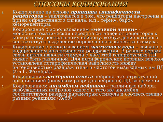 СПОСОБЫ КОДИРОВАНИЯ  Кодирование на основе принципа специфичности рецепторов – заключается в том, что рецепторы настроены на прием определенного сигнала, н.п., термо-, баро-, хеморецепторы. Кодирование с использованием «меченой линии» - моносимптоматическая передача сигналов от рецепторов к конкретному центральному нейрону, возбуждение которого соответствует выделению определённого качества стимула. Кодирование с использованием частотного кода – связано с кодированием интенсивности раздражения. В разных нервах связь интенсивности стимула с частотой генерируемых ПД может быть различной. Для периферических нервных волокон установлена логарифмическая зависимость между интенсивностью раздражителя и частотой вызываемых им ПД (з-н Г. Фехнера). Кодирование паттерном ответа нейрона, т.е. структурной организацией (рисунком разрядов нейронов) ПД во времени. Кодированием ансамблем нейронов – различные наборы возбужденных нейронов одного и того же ансамбля соответствуют разным параметрам стимула и соответственно разным реакциям (Хебб)    
