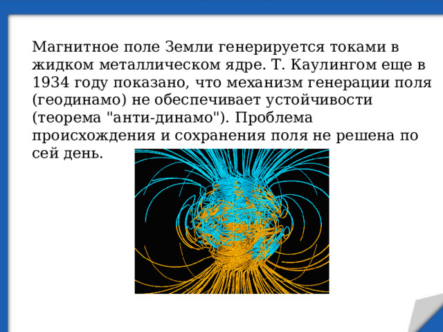 Магнитное поле Земли генерируется токами в жидком металлическом ядре. Т. Каулингом еще в 1934 году показано, что механизм генерации поля (геодинамо) не обеспечивает устойчивости (теорема 