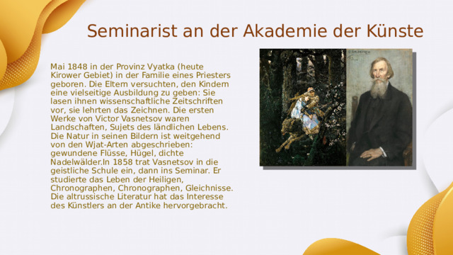 Seminarist an der Akademie der Künste Mai 1848 in der Provinz Vyatka (heute Kirower Gebiet) in der Familie eines Priesters geboren. Die Eltern versuchten, den Kindern eine vielseitige Ausbildung zu geben: Sie lasen ihnen wissenschaftliche Zeitschriften vor, sie lehrten das Zeichnen. Die ersten Werke von Victor Vasnetsov waren Landschaften, Sujets des ländlichen Lebens. Die Natur in seinen Bildern ist weitgehend von den Wjat-Arten abgeschrieben: gewundene Flüsse, Hügel, dichte Nadelwälder.In 1858 trat Vasnetsov in die geistliche Schule ein, dann ins Seminar. Er studierte das Leben der Heiligen, Chronographen, Chronographen, Gleichnisse. Die altrussische Literatur hat das Interesse des Künstlers an der Antike hervorgebracht. 