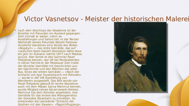 Victor Vasnetsov - Meister der historischen Malerei nach dem Abschluss der Akademie ist der Künstler mit Freunden ins Ausland gegangen. Dort schrieb er weiter, nahm an Ausstellungen und Salons teil. In der Pariser Werkstatt seines Freundes Wassili Polenow skizzierte Vasnetsov eine Skizze des Bildes «Bogatyri» — das erste Gemälde, das auf russischen Epen basiert.Vasnetsov lebte etwa ein Jahr im Ausland, kehrte 1877 nach Moskau zurück. Hier lernte er den Sammler Pavel Tretjakow kennen, war oft bei Musikabenden in seiner Familie.In der Moskauer Zeit malte der Künstler Gemälde mit Geschichten aus der Geschichte und den Märchen des alten Rus. Eines der ersten Gemälde — «Nach der Schlacht von Igor Svyatoslavich mit Polovets» — wurde in der VIII Ausstellung von Wanderern ausgestellt. Das Bild wurde von Pavel Tretjakow gekauft.Er lernte Vasnetsov auch mit dem Mäzen Savva Mammut kennen, wurde Mitglied seines Abramzewski-Kreises. Mammut hat dem Künstler angeboten, drei Gemälde für das Innere des Managements der Donezker Eisenbahn zu schreiben. So entstanden die Leinwände 