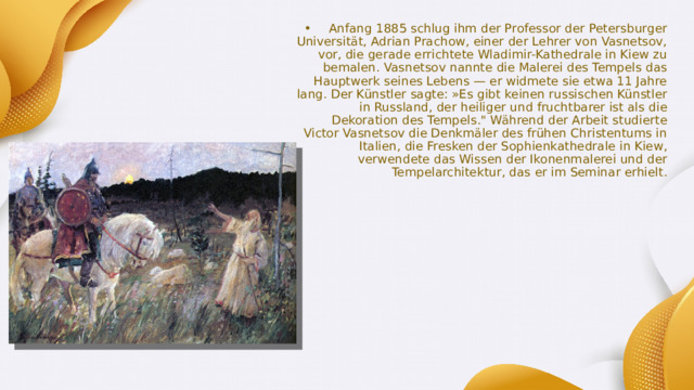 Anfang 1885 schlug ihm der Professor der Petersburger Universität, Adrian Prachow, einer der Lehrer von Vasnetsov, vor, die gerade errichtete Wladimir-Kathedrale in Kiew zu bemalen. Vasnetsov nannte die Malerei des Tempels das Hauptwerk seines Lebens — er widmete sie etwa 11 Jahre lang. Der Künstler sagte: »Es gibt keinen russischen Künstler in Russland, der heiliger und fruchtbarer ist als die Dekoration des Tempels.