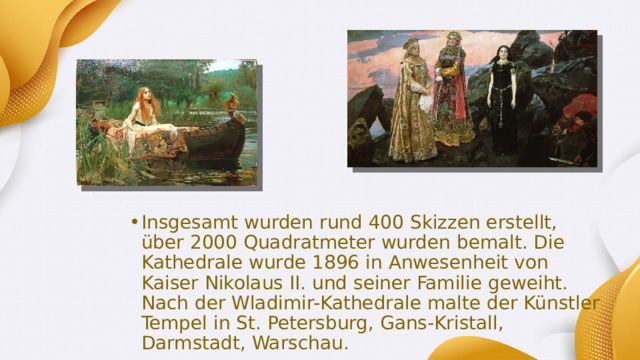 Insgesamt wurden rund 400 Skizzen erstellt, über 2000 Quadratmeter wurden bemalt. Die Kathedrale wurde 1896 in Anwesenheit von Kaiser Nikolaus II. und seiner Familie geweiht. Nach der Wladimir-Kathedrale malte der Künstler Tempel in St. Petersburg, Gans-Kristall, Darmstadt, Warschau. 