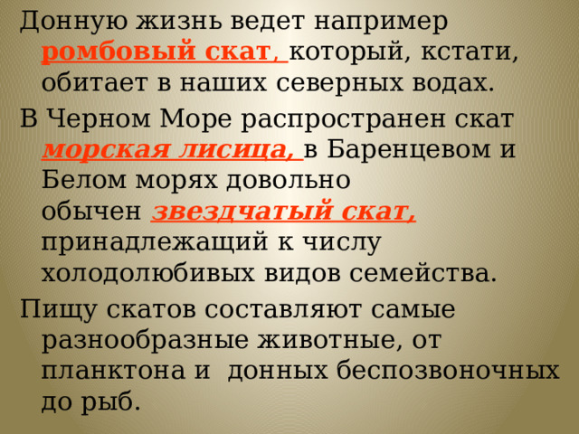 Донную жизнь ведет например  ромбовый скат , который, кстати, обитает в наших северных водах. В Черном Море распространен скат морская лисица, в Баренцевом и Белом морях довольно обычен  звездчатый скат, принадлежащий к числу холодолюбивых видов семейства. Пищу скатов составляют самые разнообразные животные, от планктона и донных беспозвоночных до рыб. 