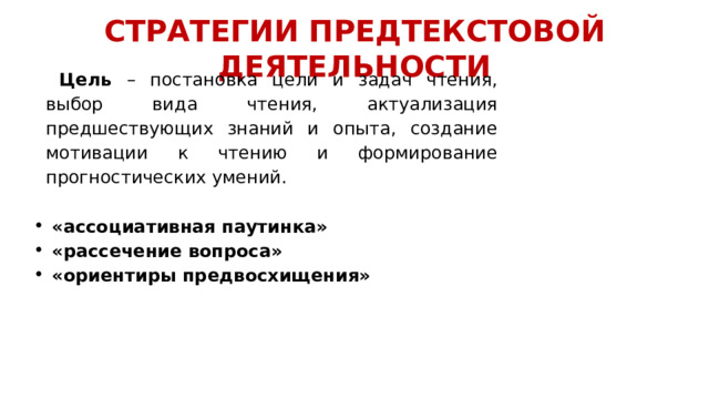 СТРАТЕГИИ ПРЕДТЕКСТОВОЙ ДЕЯТЕЛЬНОСТИ  Цель – постановка цели и задач чтения, выбор вида чтения, актуализация предшествующих знаний и опыта, создание мотивации к чтению и формирование прогностических умений.    «ассоциативная паутинка»  «рассечение вопроса»  «ориентиры предвосхищения» 