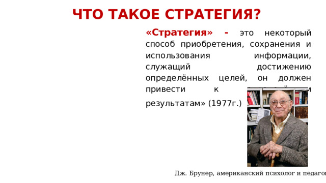 ЧТО ТАКОЕ СТРАТЕГИЯ? «Стратегия» - это некоторый способ приобретения, сохранения и использования информации, служащий достижению определённых целей, он должен привести к определённым результатам» (1977г.)          Дж. Брунер, американский психолог и педагог 