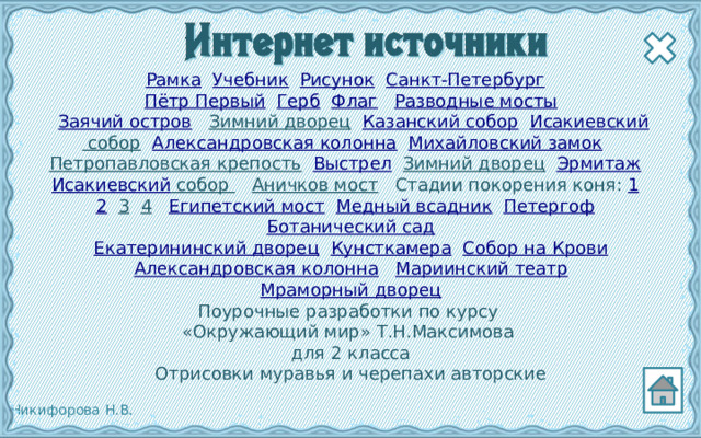 Рамка  Учебник  Рисунок  Санкт-Петербург   Пётр Первый  Герб  Флаг  Разводные мосты   Заячий остров  Зимний дворец  Казанский собор  Исакиевский собор  Александровская колонна  Михайловский замок  Петропавловская крепость  Выстрел  Зимний дворец  Эрмитаж  Исакиевский собор  Аничков мост  Стадии покорения коня: 1  2  3  4  Египетский мост  Медный всадник  Петергоф  Ботанический сад Екатерининский дворец  Кунсткамера  Собор на Крови Александровская колонна  Мариинский театр Мраморный дворец Поурочные разработки по курсу «Окружающий мир» Т.Н.Максимова для 2 класса Отрисовки муравья и черепахи авторские  