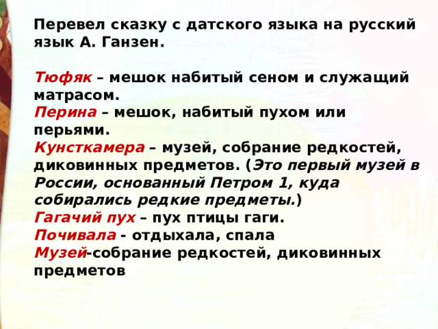 Перевел сказку с датского языка на русский язык А. Ганзен.  Тюфяк  – мешок набитый сеном и служащий матрасом. Перина  – мешок, набитый пухом или перьями. Кунсткамера  – музей, собрание редкостей, диковинных предметов. ( Это первый музей в России, основанный Петром 1, куда собирались редкие предметы. ) Гагачий пух  – пух птицы гаги. Почивала - отдыхала, спала Музей -собрание редкостей, диковинных предметов  