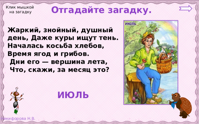  Отгадайте загадку. Клик мышкой на загадку Жаркий, знойный, душный день, Даже куры ищут тень. Началась косьба хлебов, Время ягод и грибов.  Дни его — вершина лета,  Что, скажи, за месяц это?  ИЮЛЬ 