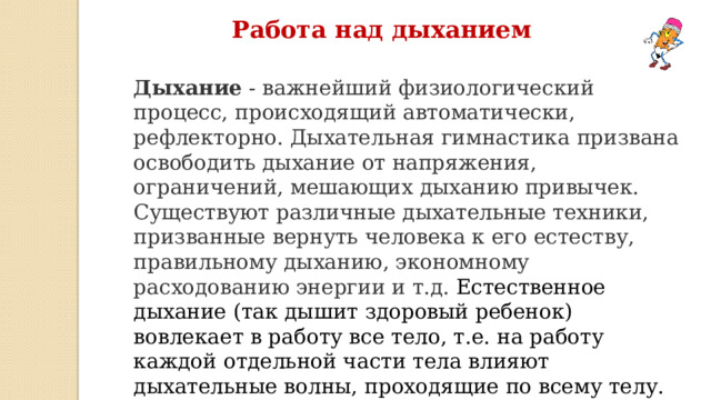 Работа над дыханием Дыхание  - важнейший физиологический процесс, происходящий автоматически, рефлекторно. Дыхательная гимнастика призвана освободить дыхание от напряжения, ограничений, мешающих дыханию привычек. Существуют различные дыхательные техники, призванные вернуть человека к его естеству, правильному дыханию, экономному расходованию энергии и т.д. Естественное дыхание (так дышит здоровый ребенок) вовлекает в работу все тело, т.е. на работу каждой отдельной части тела влияют дыхательные волны, проходящие по всему телу. 