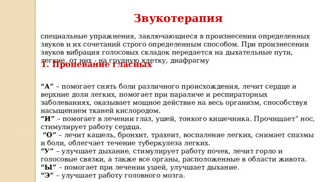 Звукотерапия специальные упражнения, заключающиеся в произнесении определенных звуков и их сочетаний строго определенным способом. При произнесении звуков вибрация голосовых складок передается на дыхательные пути, легкие, от них - на грудную клетку, диафрагму 1. Пропевание гласных  “ А” – помогает снять боли различного происхождения, лечит сердце и верхние доли легких, помогает при параличе и респираторных заболеваниях, оказывает мощное действие на весь организм, способствуя насыщением тканей кислородом.  “ И” – помогает в лечении глаз, ушей, тонкого кишечника. Прочищает” нос, стимулирует работу сердца.   “ О” – лечит кашель, бронхит, трахеит, воспаление легких, снимает спазмы и боли, облегчает течение туберкулеза легких.  “ У” – улучшает дыхание, стимулирует работу почек, лечит горло и голосовые связки, а также все органы, расположенные в области живота.  “ Ы” – помогает при лечении ушей, улучшает дыхание.  “ Э” – улучшает работу головного мозга.  