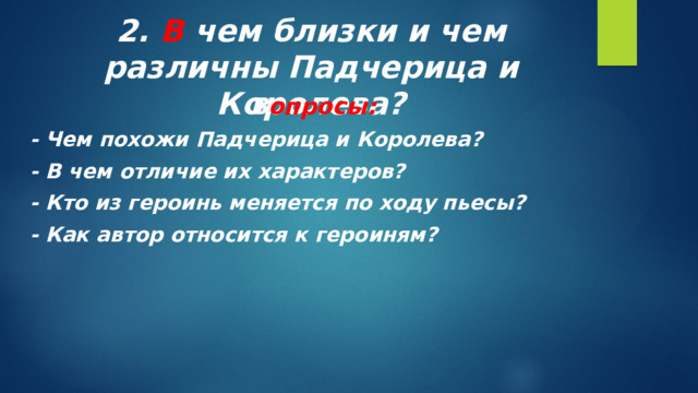 2. В чем близки и чем различны Падчерица и Королева? В опросы: - Чем похожи Падчерица и Королева? - В чем отличие их характеров? - Кто из героинь меняется по ходу пьесы? - Как автор относится к героиням?  