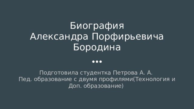 Биография  Александра Порфирьевича Бородина Подготовила студентка Петрова А. А. Пед. образование с двумя профилями(Технология и Доп. образование) 
